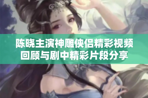 陈晓主演神雕侠侣精彩视频回顾与剧中精彩片段分享