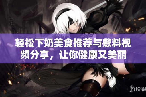 轻松下奶美食推荐与敷料视频分享，让你健康又美丽