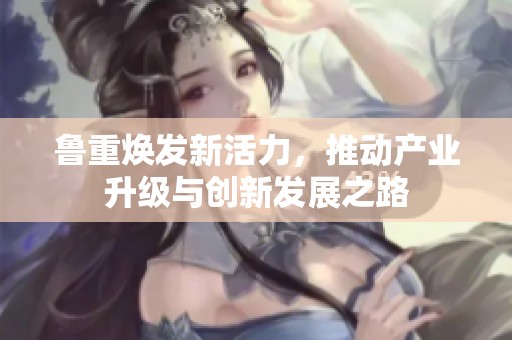 鲁重焕发新活力，推动产业升级与创新发展之路