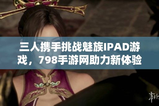 三人携手挑战魅族IPAD游戏，798手游网助力新体验
