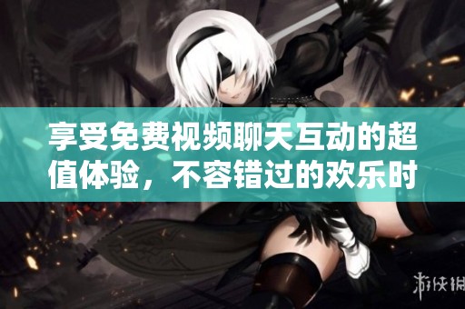 享受免费视频聊天互动的超值体验，不容错过的欢乐时光