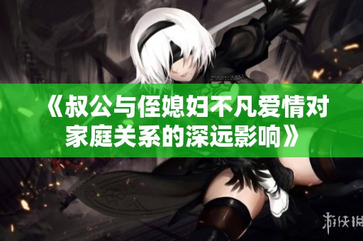 《叔公与侄媳妇不凡爱情对家庭关系的深远影响》