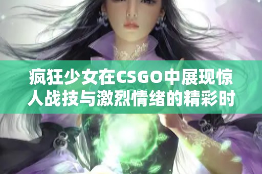 疯狂少女在CSGO中展现惊人战技与激烈情绪的精彩时刻