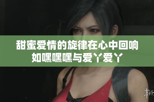甜蜜爱情的旋律在心中回响如嘿嘿嘿与爱丫爱丫