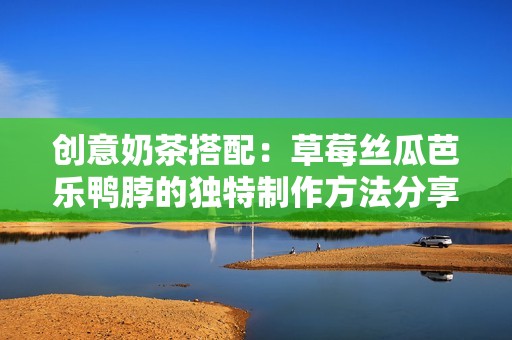 创意奶茶搭配：草莓丝瓜芭乐鸭脖的独特制作方法分享
