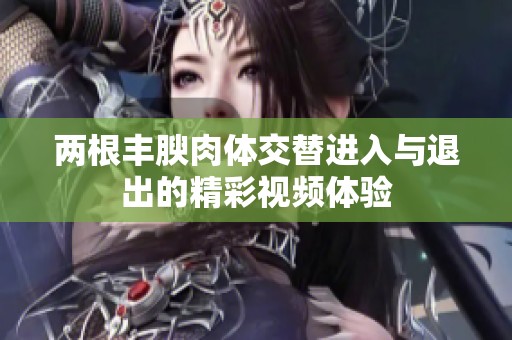 两根丰腴肉体交替进入与退出的精彩视频体验