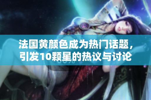 法国黄颜色成为热门话题，引发10颗星的热议与讨论