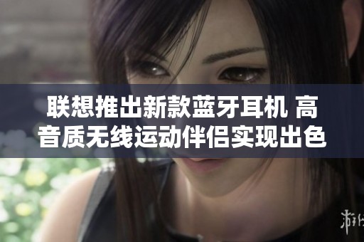 联想推出新款蓝牙耳机 高音质无线运动伴侣实现出色音效