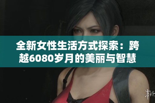 全新女性生活方式探索：跨越6080岁月的美丽与智慧