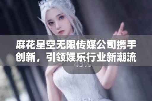 麻花星空无限传媒公司携手创新，引领娱乐行业新潮流