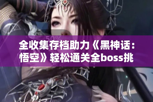 全收集存档助力《黑神话：悟空》轻松通关全boss挑战攻略