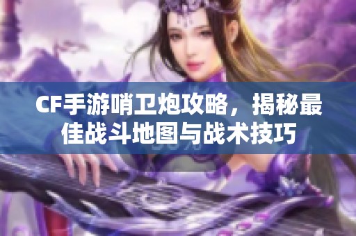 CF手游哨卫炮攻略，揭秘最佳战斗地图与战术技巧