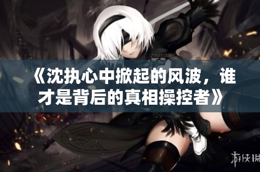 《沈执心中掀起的风波，谁才是背后的真相操控者》