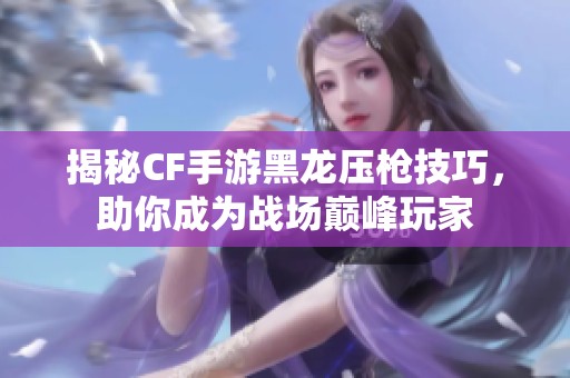 揭秘CF手游黑龙压枪技巧，助你成为战场巅峰玩家