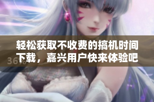 轻松获取不收费的搞机时间下载，嘉兴用户快来体验吧
