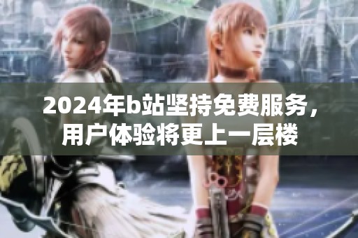 2024年b站坚持免费服务，用户体验将更上一层楼