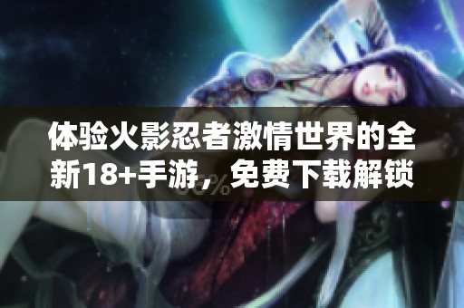 体验火影忍者激情世界的全新18+手游，免费下载解锁无限乐趣