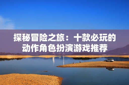 探秘冒险之旅：十款必玩的动作角色扮演游戏推荐