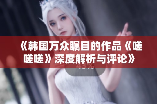 《韩国万众瞩目的作品《嗟嗟嗟》深度解析与评论》