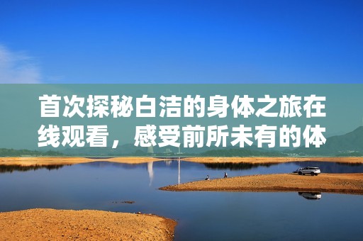 首次探秘白洁的身体之旅在线观看，感受前所未有的体验