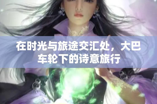 在时光与旅途交汇处，大巴车轮下的诗意旅行