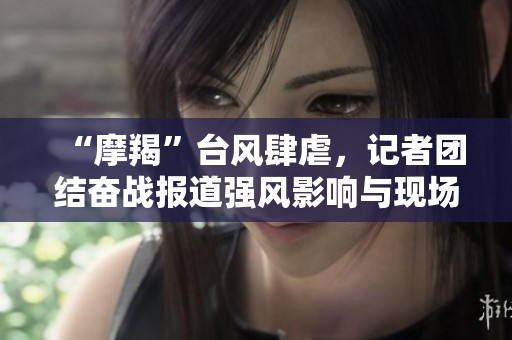 “摩羯”台风肆虐，记者团结奋战报道强风影响与现场故事