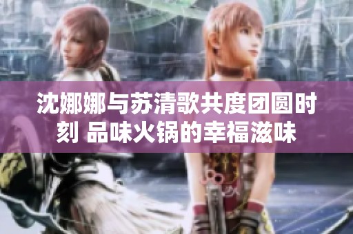 沈娜娜与苏清歌共度团圆时刻 品味火锅的幸福滋味