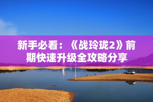 新手必看：《战玲珑2》前期快速升级全攻略分享