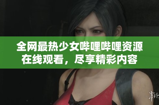 全网最热少女哔哩哔哩资源在线观看，尽享精彩内容