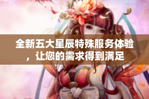 全新五大星辰特殊服务体验，让您的需求得到满足