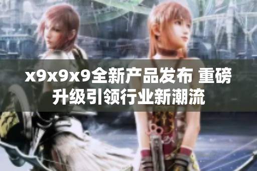x9x9x9全新产品发布 重磅升级引领行业新潮流