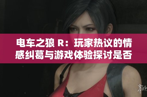 电车之狼 R：玩家热议的情感纠葛与游戏体验探讨是否值得尝试