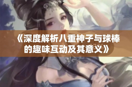 《深度解析八重神子与球棒的趣味互动及其意义》
