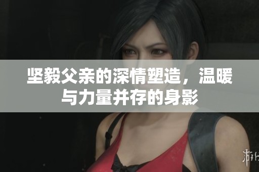 坚毅父亲的深情塑造，温暖与力量并存的身影