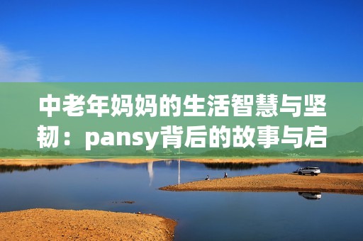 中老年妈妈的生活智慧与坚韧：pansy背后的故事与启示