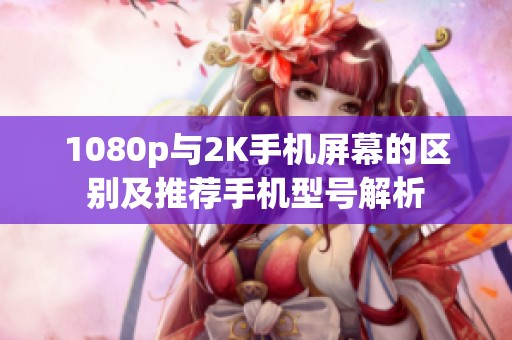 1080p与2K手机屏幕的区别及推荐手机型号解析