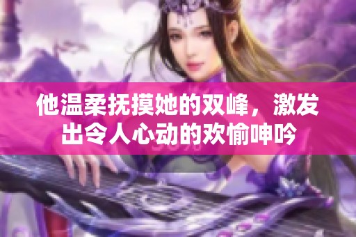 他温柔抚摸她的双峰，激发出令人心动的欢愉呻吟