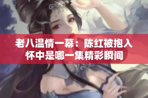 老八温情一幕：陈红被抱入怀中是哪一集精彩瞬间