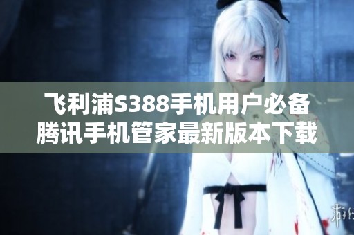 飞利浦S388手机用户必备腾讯手机管家最新版本下载指南