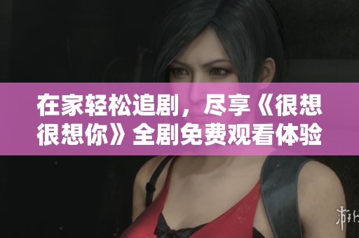 在家轻松追剧，尽享《很想很想你》全剧免费观看体验