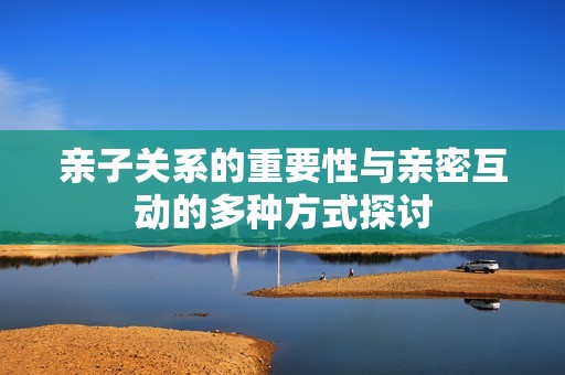 亲子关系的重要性与亲密互动的多种方式探讨