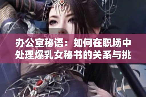 办公室秘语：如何在职场中处理爆乳女秘书的关系与挑战