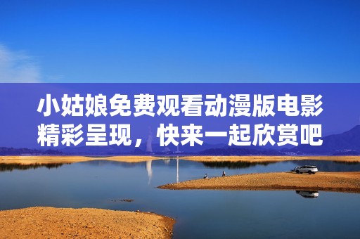 小姑娘免费观看动漫版电影精彩呈现，快来一起欣赏吧
