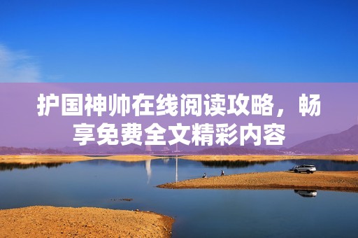 护国神帅在线阅读攻略，畅享免费全文精彩内容
