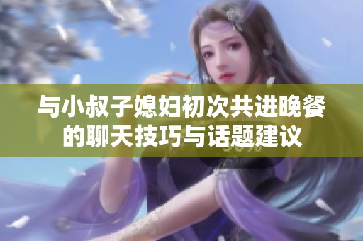 与小叔子媳妇初次共进晚餐的聊天技巧与话题建议