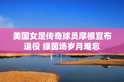 美国女足传奇球员摩根宣布退役 绿茵场岁月难忘