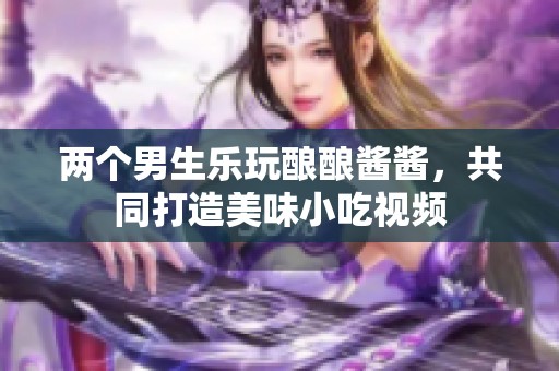 两个男生乐玩酿酿酱酱，共同打造美味小吃视频
