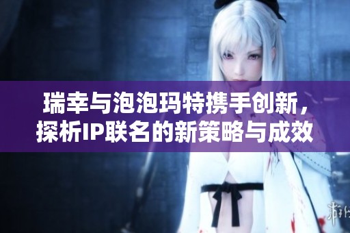 瑞幸与泡泡玛特携手创新，探析IP联名的新策略与成效