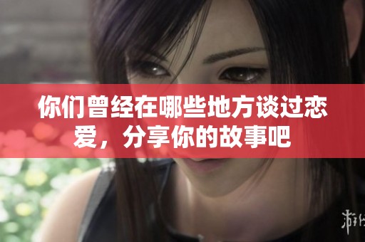 你们曾经在哪些地方谈过恋爱，分享你的故事吧