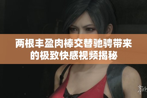 两根丰盈肉棒交替驰骋带来的极致快感视频揭秘